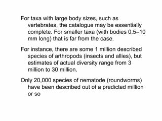 For taxa with large body sizes, such as
vertebrates, the catalogue may be essentially
complete. For smaller taxa (with bodies 0.5–10
mm long) that is far from the case.
For instance, there are some 1 million described
species of arthropods (insects and allies), but
estimates of actual diversity range from 3
million to 30 million.
Only 20,000 species of nematode (roundworms)
have been described out of a predicted million
or so
 