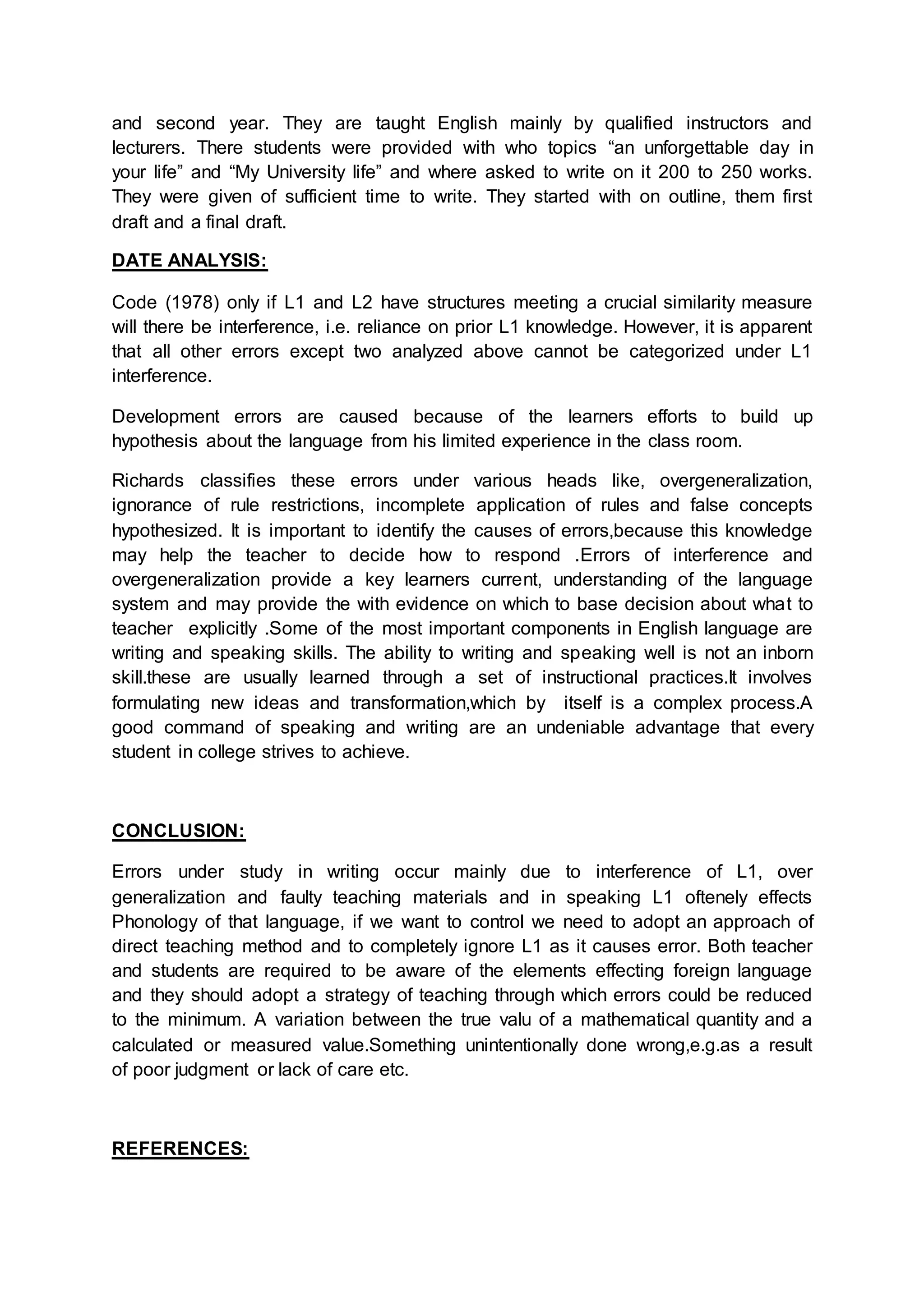 and second year. They are taught English mainly by qualified instructors and
lecturers. There students were provided with who topics “an unforgettable day in
your life” and “My University life” and where asked to write on it 200 to 250 works.
They were given of sufficient time to write. They started with on outline, them first
draft and a final draft.
DATE ANALYSIS:
Code (1978) only if L1 and L2 have structures meeting a crucial similarity measure
will there be interference, i.e. reliance on prior L1 knowledge. However, it is apparent
that all other errors except two analyzed above cannot be categorized under L1
interference.
Development errors are caused because of the learners efforts to build up
hypothesis about the language from his limited experience in the class room.
Richards classifies these errors under various heads like, overgeneralization,
ignorance of rule restrictions, incomplete application of rules and false concepts
hypothesized. It is important to identify the causes of errors,because this knowledge
may help the teacher to decide how to respond .Errors of interference and
overgeneralization provide a key learners current, understanding of the language
system and may provide the with evidence on which to base decision about what to
teacher explicitly .Some of the most important components in English language are
writing and speaking skills. The ability to writing and speaking well is not an inborn
skill.these are usually learned through a set of instructional practices.It involves
formulating new ideas and transformation,which by itself is a complex process.A
good command of speaking and writing are an undeniable advantage that every
student in college strives to achieve.
CONCLUSION:
Errors under study in writing occur mainly due to interference of L1, over
generalization and faulty teaching materials and in speaking L1 oftenely effects
Phonology of that language, if we want to control we need to adopt an approach of
direct teaching method and to completely ignore L1 as it causes error. Both teacher
and students are required to be aware of the elements effecting foreign language
and they should adopt a strategy of teaching through which errors could be reduced
to the minimum. A variation between the true valu of a mathematical quantity and a
calculated or measured value.Something unintentionally done wrong,e.g.as a result
of poor judgment or lack of care etc.
REFERENCES:
 