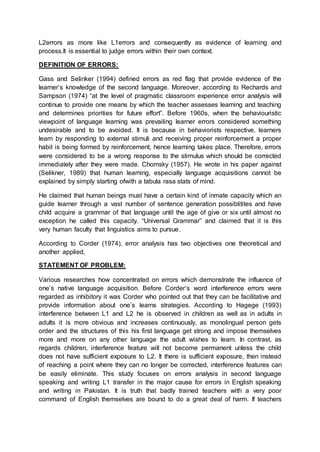 L2errors as more like L1errors and consequently as evidence of learning and
process.It is essential to judge errors within their own context.
DEFINITION OF ERRORS:
Gass and Selinker (1994) defined errors as red flag that provide evidence of the
learner’s knowledge of the second language. Moreover, according to Rechards and
Sampson (1974) “at the level of pragmatic classroom experience error analysis will
continue to provide one means by which the teacher assesses learning and teaching
and determines priorities for future effort”. Before 1960s, when the behaviouristic
viewpoint of language learning was prevailing learner errors considered something
undesirable and to be avoided. It is because in behaviorists respective, learners
learn by responding to external stimuli and receiving proper reinforcement a proper
habit is being formed by reinforcement, hence learning takes place. Therefore, errors
were considered to be a wrong response to the stimulus which should be corrected
immediately after they were made. Chomsky (1957). He wrote in his paper against
(Selikner, 1989) that human learning, especially language acquisitions cannot be
explained by simply starting ofwith a tabula rasa stats of mind.
He claimed that human beings must have a certain kind of inmate capacity which an
guide learner through a vast number of sentence generation possiblitites and have
child acquire a grammar of that language until the age of give or six until almost no
exception he called this capacity. “Universal Grammar” and claimed that it is this
very human faculty that linguistics aims to pursue.
According to Corder (1974), error analysis has two objectives one theoretical and
another applied,
STATEMENT OF PROBLEM:
Various researches how concentrated on errors which demonstrate the influence of
one’s native language acquisition. Before Corder’s word interference errors were
regarded as inhibitory it was Corder who pointed out that they can be facilitative and
provide information about one’s learns strategies. According to Hagege (1993)
interference between L1 and L2 he is observed in children as well as in adults in
adults it is more obvious and increases continuously, as monolingual person gets
order and the structures of this his first language get strong and impose themselves
more and more on any other language the adult wishes to learn. In contrast, as
regards children, interference feature will not become permanent unless the child
does not have sufficient exposure to L2. It there is sufficient exposure, then instead
of reaching a point where they can no longer be corrected, interference features can
be easily eliminate. This study focuses on errors analysis in second language
speaking and writing L1 transfer in the major cause for errors in English speaking
and writing in Pakistan. It is truth that badly trained teachers with a very poor
command of English themselves are bound to do a great deal of harm. If teachers
 