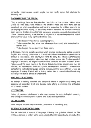 constantly mispronounce certain words ,we can hardly blame their students for
following suit.
RATIONALE FOR THE STUDY:
“Very surprisingly there are few published description of how or what children learn.
(There is) little about what mistakes the children made and how there can be
explained, or what generalization and learning strategies the children seem to be
developing (Richards 1974)”. At secondary level in Pakistan, the learners who have
been learning English since childhood as second language, conducted consequence
of that problems relating to the teacher of English as a second language this sort of
error analysis would really significant in three way.
- To the teacher” they show a student progress.
- To the researcher: they show how a language is acquired what strategies the
learner uses.
- To the learner: he can learn from these errors.
In Pakistan, there is complex position which creates psychosocial states speaking
English with a timing pattern that is dramatically different may lead to speech that is
difficult to understand. Our countrymen tend to carry the intonation,phonological
processes and pronunciation rules from their mother tongue into English speech.A
language is linked to the degree in which native speakers are able to detect a non-
native accent the exact nature of the link is disputed amongst scholars and may be
affected by neurological plasticity,cognitive development motivation, psychosocial
states,formal instruction,language learning aptitude,and the usage of their L1 and L2
languages.Speaking English with a timing pattern that is dramatically different may
lead tospeech that is difficult to understand.
AIMS AND OBJECTIVES:
To attempt to identify, describe and categorize errors in English essay writing and
speaking at secondary level, and thereby make efforts to minimize two difficulties
encountered by them.
HYPOTHESIS:
Native L1 transfer / interference is who major causes for errors in English speaking
and writing at secondary level students and faulty reading material.
DELIMITATION:
Error analysis focuses only on learners, production at secondary level.
RESEARCHER METHODOLOGY:
For the selection of corpus of language, following the guideline offered by Ellis
(1995), a sample of written works were collected from 60 students who are in the first
 