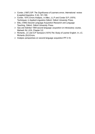  Corder, (1967) S/P. The Significance of Learners errors. International review
& applied linguistics, 5 (4). 161-169.
 Corder, 1974, Errors Analysis, in Allen, J.L.P and Corder S.P. (1974)
Techniques in Applied Linguistics Oxford: Oxford University Press.
 Ellis, (1995) Second Language Acquisition Research and Language
Teaching. Oxford: Oxford University Press.
 Gas and Selinker 1994 second language acquisition on introductory course,
Mahwah NJ: LEA, Chapter 3.2.
 Richards, J.C and G.P Sampson (1974) The Study of Learner English. In J.C.
Richards (Ed) Errors.
 Analysis perspectives on second language acquisition PP 3-18.
 