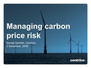 Managing carbon price risk Sarwjit Sambhi, Centrica 2 December, 2008 