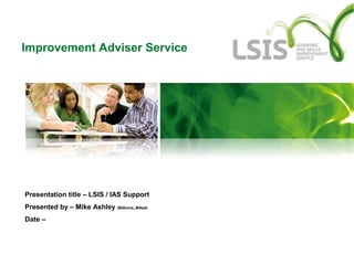 Improvement Adviser Service
Presentation title – LSIS / IAS Support
Presented by – Mike Ashley (BAhons,,MAed)
Date –
 