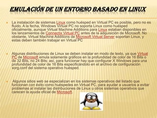 EMULACIÓN DE UN ENTORNO BASADO EN LINUX
   La instalación de sistemas Linux como huésped en Virtual PC es posible, pero no es
    fluido. A la fecha, Windows Virtual PC no soporta Linux como huésped
    oficialmente, aunque Virtual Machine Additions para Linux estaban disponibles en
    los lanzamientos de Connectix Virtual PC antes de la adquisición de Microsoft. No
    obstante, Virtual Machine Additions de Microsoft Virtual Server soportan Linux, y
    estas deben también trabajar en Virtual PC


   Algunas distribuciones de Linux se deben instalar en modo de texto, ya que Virtual
    PC de Microsoft emula solamente gráficos en la profundidad de color de 16 Bits o
    de 32 Bits, no 24 Bits; así, para funcionar hay que configurar X Windows para una
    profundidad de color de 16 Bits especificándolo en el archivo de configuración
    xorg.conf del sistema operativo huésped.


    Algunos sitios web se especializan en los sistemas operativos del listado que
    funcionan con éxito como huéspedes en Virtual PC, para ayudar a usuarios a evitar
    problemas al instalar las distribuciones de Linux u otros sistemas operativos que
    carecen la ayuda oficial de Microsoft.
 