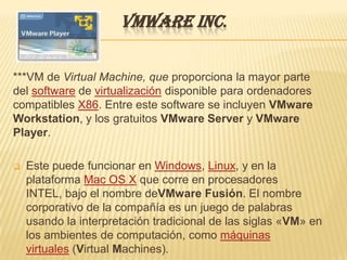 VMWARE INC.

***VM de Virtual Machine, que proporciona la mayor parte
del software de virtualización disponible para ordenadores
compatibles X86. Entre este software se incluyen VMware
Workstation, y los gratuitos VMware Server y VMware
Player.

   Este puede funcionar en Windows, Linux, y en la
    plataforma Mac OS X que corre en procesadores
    INTEL, bajo el nombre deVMware Fusión. El nombre
    corporativo de la compañía es un juego de palabras
    usando la interpretación tradicional de las siglas «VM» en
    los ambientes de computación, como máquinas
    virtuales (Virtual Machines).
 