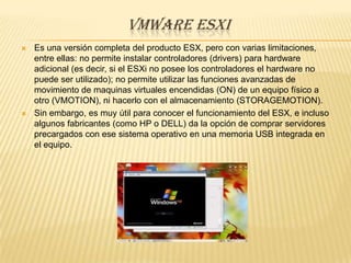 VMWARE ESXI
   Es una versión completa del producto ESX, pero con varias limitaciones,
    entre ellas: no permite instalar controladores (drivers) para hardware
    adicional (es decir, si el ESXi no posee los controladores el hardware no
    puede ser utilizado); no permite utilizar las funciones avanzadas de
    movimiento de maquinas virtuales encendidas (ON) de un equipo físico a
    otro (VMOTION), ni hacerlo con el almacenamiento (STORAGEMOTION).
   Sin embargo, es muy útil para conocer el funcionamiento del ESX, e incluso
    algunos fabricantes (como HP o DELL) da la opción de comprar servidores
    precargados con ese sistema operativo en una memoria USB integrada en
    el equipo.
 
