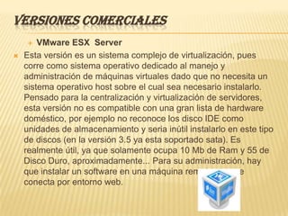 VERSIONES COMERCIALES
       VMware ESX Server
   Esta versión es un sistema complejo de virtualización, pues
    corre como sistema operativo dedicado al manejo y
    administración de máquinas virtuales dado que no necesita un
    sistema operativo host sobre el cual sea necesario instalarlo.
    Pensado para la centralización y virtualización de servidores,
    esta versión no es compatible con una gran lista de hardware
    doméstico, por ejemplo no reconoce los disco IDE como
    unidades de almacenamiento y seria inútil instalarlo en este tipo
    de discos (en la versión 3.5 ya esta soportado sata). Es
    realmente útil, ya que solamente ocupa 10 Mb de Ram y 55 de
    Disco Duro, aproximadamente... Para su administración, hay
    que instalar un software en una máquina remota, que se
    conecta por entorno web.
 
