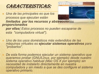 CARACTERISTICAS:
 Una de las principales es que los
  procesos que ejecutan están
  limitados por los recursos y abstracciones
proporcionados
  por ellas( Estos procesos no pueden escaparse de
  esta "computadora virtual").

   Uno de los usos domésticos más extendidos de las
    máquinas virtuales es ejecutar sistemas operativos para
    "probarlos".

   De esta forma podemos ejecutar un sistema operativo que
    queramos probar (GNU/Linux, por ejemplo) desde nuestro
    sistema operativo habitual (Mac OS X por ejemplo) sin
    necesidad de instalarlo directamente en nuestra
    computadora y sin miedo a que se des configure el sistema
    operativo primario.
 