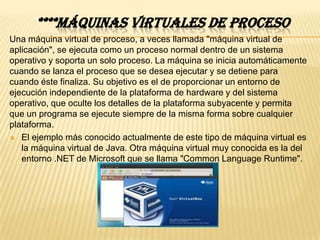 ****MÁQUINAS VIRTUALES DE PROCESO
Una máquina virtual de proceso, a veces llamada "máquina virtual de
aplicación", se ejecuta como un proceso normal dentro de un sistema
operativo y soporta un solo proceso. La máquina se inicia automáticamente
cuando se lanza el proceso que se desea ejecutar y se detiene para
cuando éste finaliza. Su objetivo es el de proporcionar un entorno de
ejecución independiente de la plataforma de hardware y del sistema
operativo, que oculte los detalles de la plataforma subyacente y permita
que un programa se ejecute siempre de la misma forma sobre cualquier
plataforma.
 El ejemplo más conocido actualmente de este tipo de máquina virtual es
   la máquina virtual de Java. Otra máquina virtual muy conocida es la del
   entorno .NET de Microsoft que se llama "Common Language Runtime".
 