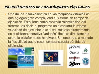 INCONVENIENTES DE LAS MÁQUINAS VIRTUALES
   Uno de los inconvenientes de las máquinas virtuales es
    que agregan gran complejidad al sistema en tiempo de
    ejecución. Esto tiene como efecto la ralentización del
    sistema, es decir, el programa no alcanzará la misma
    velocidad de ejecución que si se instalase directamente
    en el sistema operativo "anfitrión" (host) o directamente
    sobre la plataforma de hardware. Sin embargo, a menudo
    la flexibilidad que ofrecen compensa esta pérdida de
    eficiencia.
 