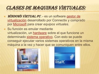 CLASES DE MAQUINAS VIRTUALES:
   Windows Virtual PC .- es un software gestor de
    virtualización desarrollado por Connectix y comprado
    por Microsoft para crear equipos virtuales.
   Su función es emular mediante
    virtualización, un hardware sobre el que funcione un
    determinado sistema operativo. Con esto se puede
    conseguir ejecutar varios sistemas operativos en la misma
    máquina a la vez y hacer que se comuniquen entre ellos.
 