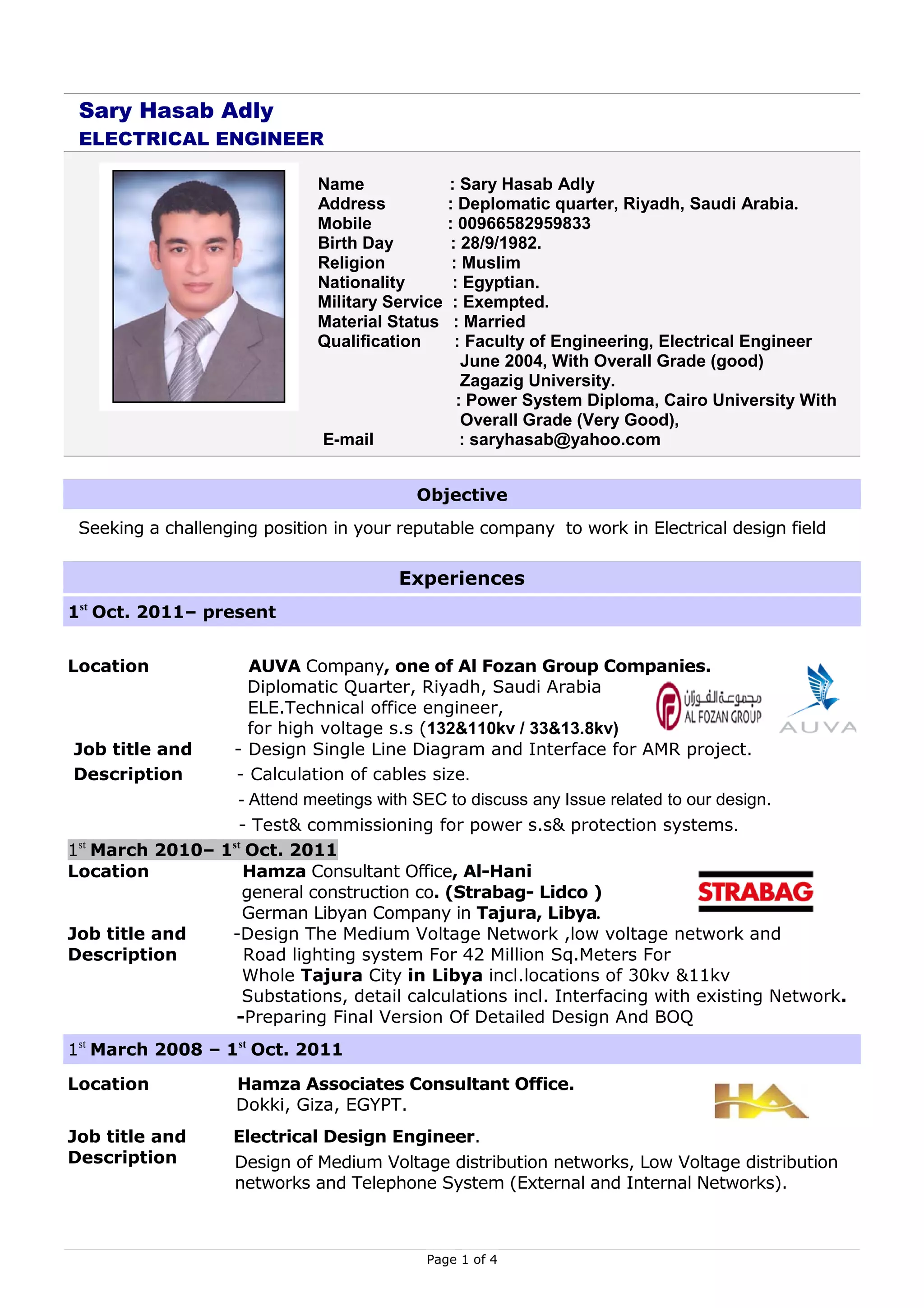 Sary Hasab Adly
 ELECTRICAL ENGINEER

                              Name             : Sary Hasab Adly
                              Address          : Deplomatic quarter, Riyadh, Saudi Arabia.
                              Mobile           : 00966582959833
                              Birth Day         : 28/9/1982.
                              Religion          : Muslim
                              Nationality       : Egyptian.
                              Military Service : Exempted.
                              Material Status : Married
                              Qualification      : Faculty of Engineering, Electrical Engineer
                                                  June 2004, With Overall Grade (good)
                                                  Zagazig University.
                                                 : Power System Diploma, Cairo University With
                                                  Overall Grade (Very Good),
                              E-mail              : saryhasab@yahoo.com


                                          Objective
 Seeking a challenging position in your reputable company to work in Electrical design field

                                        Experiences
1st Oct. 2011– present


Location           AUVA Company, one of Al Fozan Group Companies.
                   Diplomatic Quarter, Riyadh, Saudi Arabia
                   ELE.Technical office engineer,
                   for high voltage s.s (132&110kv / 33&13.8kv)
 Job title and - Design Single Line Diagram and Interface for AMR project.
 Description    - Calculation of cables size.
                - Attend meetings with SEC to discuss any Issue related to our design.
                - Test& commissioning for power s.s& protection systems.
1 March 2010– 1 Oct. 2011
  st           st

Location          Hamza Consultant Office, Al-Hani
                  general construction co. (Strabag- Lidco )
                  German Libyan Company in Tajura, Libya.
Job title and  -Design The Medium Voltage Network ,low voltage network and
Description       Road lighting system For 42 Million Sq.Meters For
                  Whole Tajura City in Libya incl.locations of 30kv &11kv
                  Substations, detail calculations incl. Interfacing with existing Network.
                -Preparing Final Version Of Detailed Design And BOQ
1st March 2008 – 1st Oct. 2011

Location            Hamza Associates Consultant Office.
                    Dokki, Giza, EGYPT.
Job title and      Electrical Design Engineer.
Description        Design of Medium Voltage distribution networks, Low Voltage distribution
                   networks and Telephone System (External and Internal Networks).



                                           Page 1 of 4
 