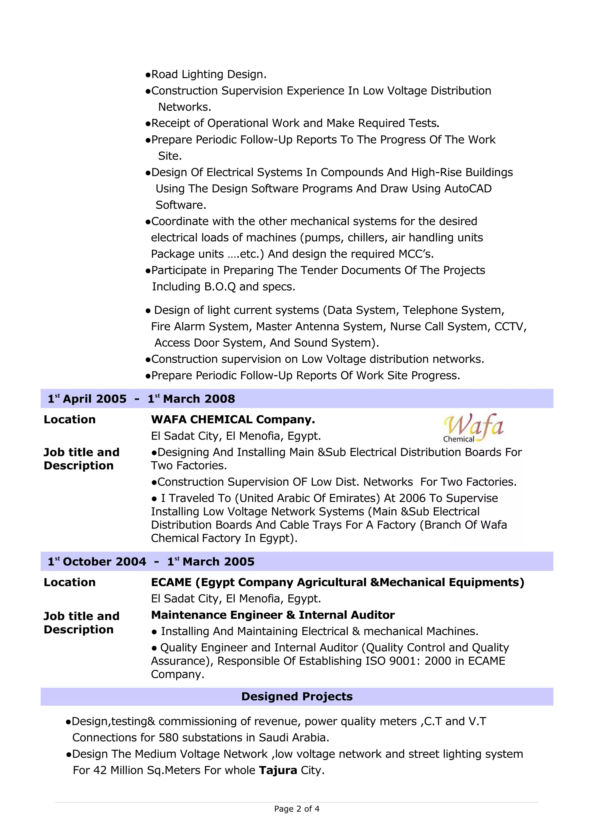 ●Road Lighting Design.
                 ●Construction Supervision Experience In Low Voltage Distribution
                   Networks.
                 ●Receipt of Operational Work and Make Required Tests.
                 ●Prepare Periodic Follow-Up Reports To The Progress Of The Work
                   Site.
                 ●Design Of Electrical Systems In Compounds And High-Rise Buildings
                   Using The Design Software Programs And Draw Using AutoCAD
                   Software.
                 ●Coordinate with the other mechanical systems for the desired
                  electrical loads of machines (pumps, chillers, air handling units
                  Package units ….etc.) And design the required MCC’s.
                 ●Participate in Preparing The Tender Documents Of The Projects
                  Including B.O.Q and specs.

                 ● Design of light current systems (Data System, Telephone System,
                  Fire Alarm System, Master Antenna System, Nurse Call System, CCTV,
                   Access Door System, And Sound System).
                 ●Construction supervision on Low Voltage distribution networks.
                 ●Prepare Periodic Follow-Up Reports Of Work Site Progress.

1st April 2005 - 1st March 2008
Location          WAFA CHEMICAL Company.
                  El Sadat City, El Menofia, Egypt.
Job title and     ●Designing And Installing Main &Sub Electrical Distribution Boards For
Description       Two Factories.
                  ●Construction Supervision OF Low Dist. Networks For Two Factories.
                  ● I Traveled To (United Arabic Of Emirates) At 2006 To Supervise
                  Installing Low Voltage Network Systems (Main &Sub Electrical
                  Distribution Boards And Cable Trays For A Factory (Branch Of Wafa
                  Chemical Factory In Egypt).

1st October 2004 - 1st March 2005
Location          ECAME (Egypt Company Agricultural &Mechanical Equipments)
                  El Sadat City, El Menofia, Egypt.
Job title and     Maintenance Engineer & Internal Auditor
Description       ● Installing And Maintaining Electrical & mechanical Machines.
                  ● Quality Engineer and Internal Auditor (Quality Control and Quality
                  Assurance), Responsible Of Establishing ISO 9001: 2000 in ECAME
                  Company.

                                   Designed Projects

   ●Design,testing& commissioning of revenue, power quality meters ,C.T and V.T
    Connections for 580 substations in Saudi Arabia.
   ●Design The Medium Voltage Network ,low voltage network and street lighting system
    For 42 Million Sq.Meters For whole Tajura City.


                                         Page 2 of 4
 