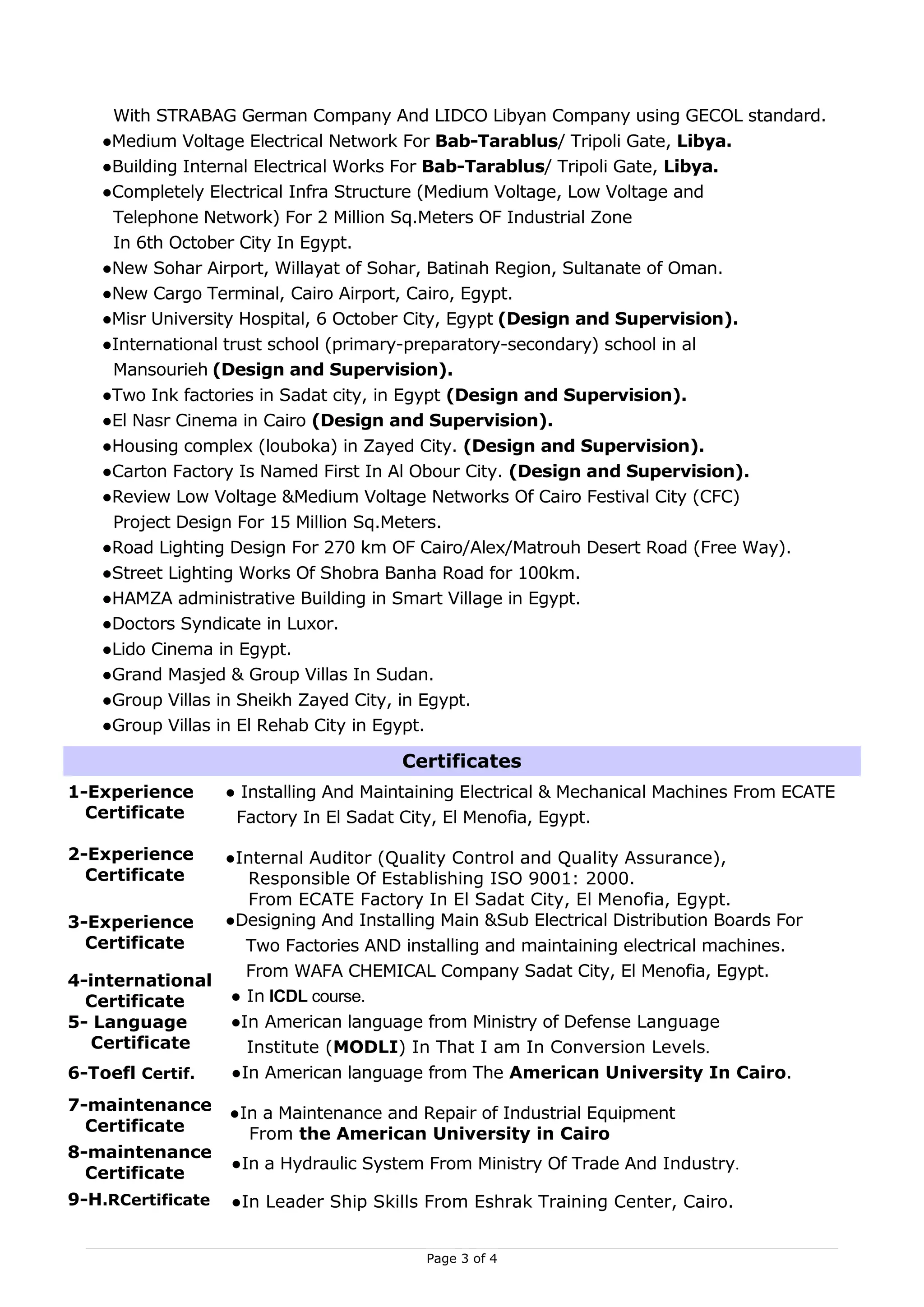 With STRABAG German Company And LIDCO Libyan Company using GECOL standard.
    ●Medium Voltage Electrical Network For Bab-Tarablus/ Tripoli Gate, Libya.
    ●Building Internal Electrical Works For Bab-Tarablus/ Tripoli Gate, Libya.
    ●Completely Electrical Infra Structure (Medium Voltage, Low Voltage and
     Telephone Network) For 2 Million Sq.Meters OF Industrial Zone
     In 6th October City In Egypt.
    ●New Sohar Airport, Willayat of Sohar, Batinah Region, Sultanate of Oman.
    ●New Cargo Terminal, Cairo Airport, Cairo, Egypt.
    ●Misr University Hospital, 6 October City, Egypt (Design and Supervision).
    ●International trust school (primary-preparatory-secondary) school in al
     Mansourieh (Design and Supervision).
    ●Two Ink factories in Sadat city, in Egypt (Design and Supervision).
    ●El Nasr Cinema in Cairo (Design and Supervision).
    ●Housing complex (louboka) in Zayed City. (Design and Supervision).
    ●Carton Factory Is Named First In Al Obour City. (Design and Supervision).
    ●Review Low Voltage &Medium Voltage Networks Of Cairo Festival City (CFC)
     Project Design For 15 Million Sq.Meters.
    ●Road Lighting Design For 270 km OF Cairo/Alex/Matrouh Desert Road (Free Way).
    ●Street Lighting Works Of Shobra Banha Road for 100km.
    ●HAMZA administrative Building in Smart Village in Egypt.
    ●Doctors Syndicate in Luxor.
    ●Lido Cinema in Egypt.
    ●Grand Masjed & Group Villas In Sudan.
    ●Group Villas in Sheikh Zayed City, in Egypt.
    ●Group Villas in El Rehab City in Egypt.

                                       Certificates
1-Experience       ● Installing And Maintaining Electrical & Mechanical Machines From ECATE
  Certificate       Factory In El Sadat City, El Menofia, Egypt.

2-Experience    ●Internal Auditor (Quality Control and Quality Assurance),
  Certificate      Responsible Of Establishing ISO 9001: 2000.
                   From ECATE Factory In El Sadat City, El Menofia, Egypt.
3-Experience    ●Designing And Installing Main &Sub Electrical Distribution Boards For
  Certificate      Two Factories AND installing and maintaining electrical machines.
                   From WAFA CHEMICAL Company Sadat City, El Menofia, Egypt.
4-international
  Certificate    ● In ICDL course.
5- Language      ●In American language from Ministry of Defense Language
  Certificate      Institute (MODLI) In That I am In Conversion Levels.
6-Toefl Certif.  ●In American language from The American University In Cairo.
7-maintenance      ●In a Maintenance and Repair of Industrial Equipment
  Certificate        From the American University in Cairo
8-maintenance
                   ●In a Hydraulic System From Ministry Of Trade And Industry.
  Certificate
9-H.RCertificate   ●In Leader Ship Skills From Eshrak Training Center, Cairo.


                                          Page 3 of 4
 