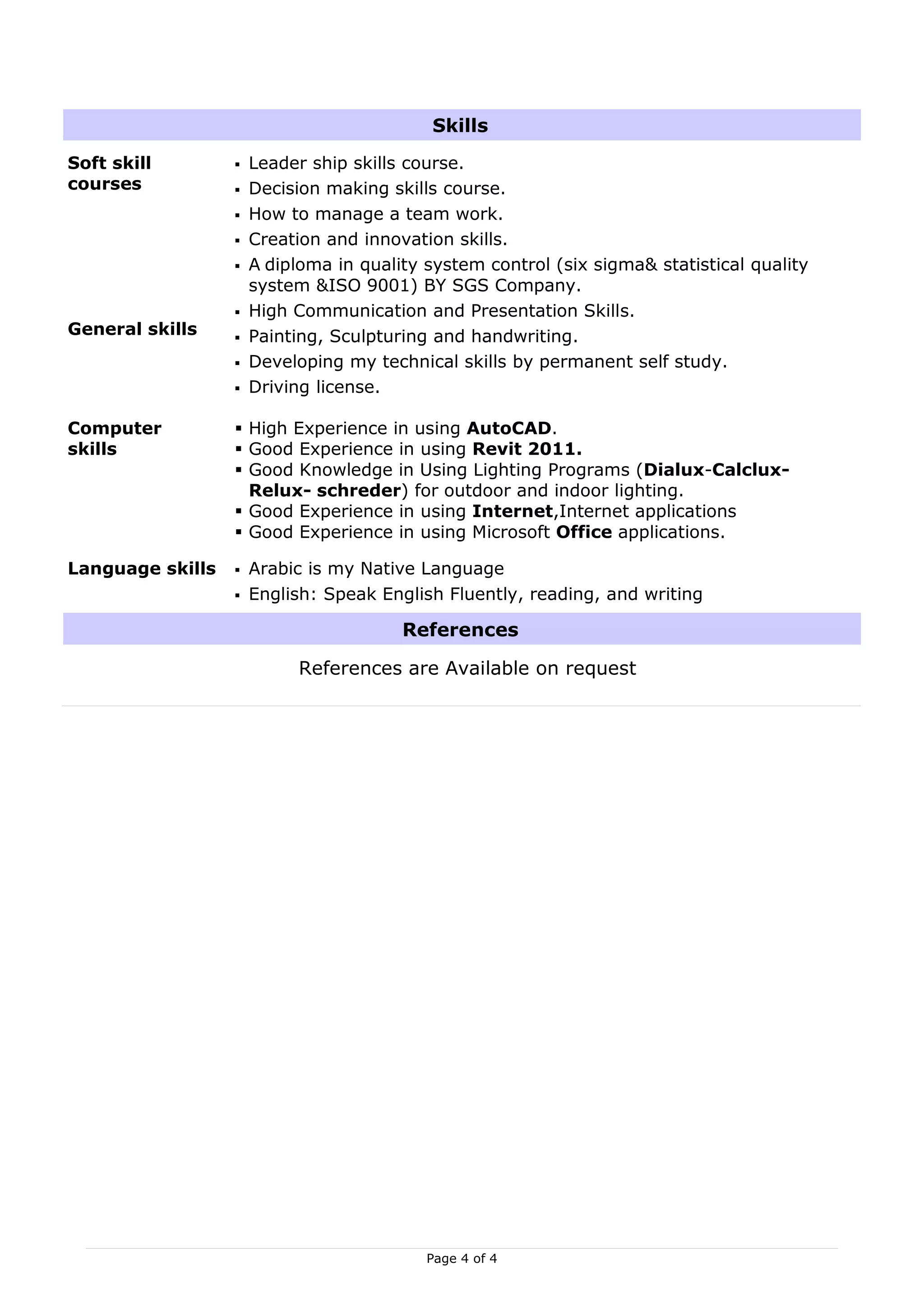 Skills
Soft skill           Leader ship skills course.
courses              Decision making skills course.
                     How to manage a team work.
                     Creation and innovation skills.
                     A diploma in quality system control (six sigma& statistical quality
                      system &ISO 9001) BY SGS Company.
                     High Communication and Presentation Skills.
General skills       Painting, Sculpturing and handwriting.
                     Developing my technical skills by permanent self study.
                     Driving license.

Computer           High Experience in using AutoCAD.
skills             Good Experience in using Revit 2011.
                   Good Knowledge in Using Lighting Programs (Dialux-Calclux-
                    Relux- schreder) for outdoor and indoor lighting.
                   Good Experience in using Internet,Internet applications
                   Good Experience in using Microsoft Office applications.

Language skills      Arabic is my Native Language
                     English: Speak English Fluently, reading, and writing

                                        References

                           References are Available on request




                                           Page 4 of 4
 