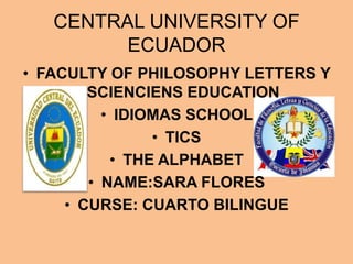 CENTRAL UNIVERSITY OF
         ECUADOR
• FACULTY OF PHILOSOPHY LETTERS Y
        SCIENCIENS EDUCATION
          • IDIOMAS SCHOOL
                • TICS
           • THE ALPHABET
        • NAME:SARA FLORES
     • CURSE: CUARTO BILINGUE
 