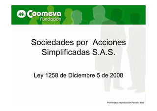 Sociedades por Acciones
  Simplificadas S.A.S.

Ley 1258 de Diciembre 5 de 2008



                         Prohibida su reproducción Parcial o total
 