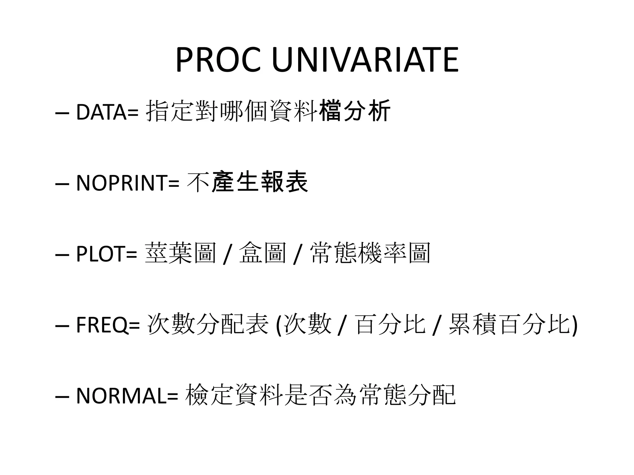 PROC UNIVARIATE
– DATA= 指定對哪個資料檔分析

– NOPRINT= 不產生報表

– PLOT= 莖葉圖 / 盒圖 / 常態機率圖

– FREQ= 次數分配表 (次數 / 百分比 / 累積百分比)

– NORMAL= 檢定資料是否為常態分配
 
