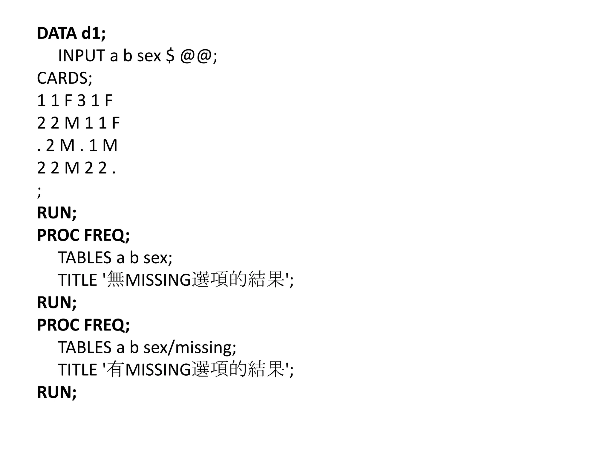 DATA d1;
  INPUT a b sex $ @@;
CARDS;
11F31F
22M11F
.2M.1M
22M22.
;
RUN;
PROC FREQ;
  TABLES a b sex;
  TITLE '無MISSING選項的結果';
RUN;
PROC FREQ;
  TABLES a b sex/missing;
  TITLE '有MISSING選項的結果';
RUN;
 