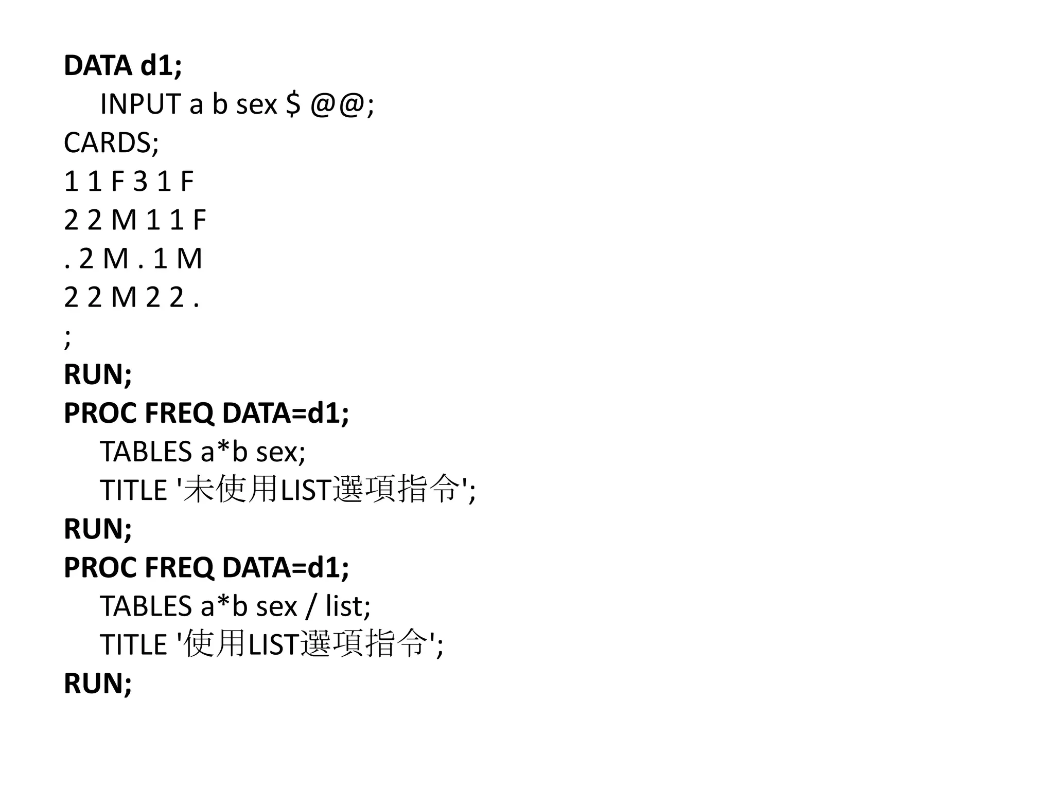 DATA d1;
  INPUT a b sex $ @@;
CARDS;
11F31F
22M11F
.2M.1M
22M22.
;
RUN;
PROC FREQ DATA=d1;
  TABLES a*b sex;
  TITLE '未使用LIST選項指令';
RUN;
PROC FREQ DATA=d1;
  TABLES a*b sex / list;
  TITLE '使用LIST選項指令';
RUN;
 