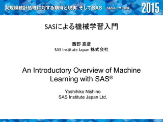 SASによる機械学習入門
西野 嘉彦
SAS Institute Japan 株式会社
An Introductory Overview of Machine
Learning with SAS®
Yoshihiko Nishino
SAS Institute Japan Ltd.
 