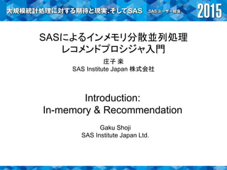 SASによるインメモリ分散並列処理
レコメンドプロシジャ入門
庄子 楽
SAS Institute Japan 株式会社
Introduction:
In-memory & Recommendation
Gaku Shoji
SAS Institute Japan Ltd.
 