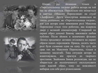 Цікаво, що зйомками тільки в
«Укротительнице тигров» робота актора на той
час не обмежується. Паралельно він знімається
в картині «Максим Перепелиця» на студії
«Ленфільм». Друга кінострічка виявилася не
такою успішною, як «Укротительница тигров»,
але для актора саме виконання ролі Максима
Перепелиці стало тією роботою, яка відкрила
двері у великий кінематограф. Створений на
екрані образ допоміг Бикову завоювати любов
публіки. Після зйомок в зазначених фільмах
Леонід продовжує активно втілювати на екрані
образи інших персонажів. Правда, досить часто
ролі були схожими одна на одну. По суті, він
грав тих же Максимів Перепелиць, тільки в
меншому масштабі. Така ситуація актора не
влаштовувала, він прагнув до творчого
зростання. Знайомим Биков розповідав, що не
збирається до нескінченності експлуатувати
один вдалий образ, тому по можливості
вибирав для себе ролі різнопланові.
 