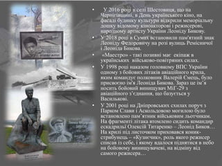 • У 2016 році в селі Шестовиця, що на
Чернігівщині, в День українського кіно, на
фасаді будинку культури відкрили меморіальну
дошку відомому кіноакторові і режисерові,
народному артисту України Леоніду Бикову.
• У 2018 році в Сумах встановили пам'ятний знак
Леоніду Федоровичу на розі вулиць Ремісничої
і Леоніда Бикова.
• «Маестро» - такі позивні має екіпаж в
українських військово-повітряних силах.
• У 1998 році наказом головкому ВПС України
одному з бойових літаків авіаційного крила,
яким командує полковник Валерій Ємець, було
присвоєно ім'я Леоніда Бикова. Зараз це ім’я
носить бойовий винищувач МіГ-29 з
авіаційного з’єднання, що базується у
Василькові.
• У 2001 році на Дніпровських схилах поруч з
Парком Слави і Аскольдовою могилою було
встановлено пам’ятник військовим льотчикам.
На фрагменті літака втомлено сидить командир
ескадрильї Олексій Титаренко – Леонід Биков…
На крилі під листочком приховався коник-
стрибунець – «Кузнєчик», роль якого режисер
списав із себе, і якому вдалося піднятися в небо
на бойовому винищувачеві, на відміну від
самого режисера…
 