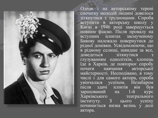 Однак і на акторському терені
спочатку молодій людині довелося
зіткнутися з труднощами. Спроба
вступити в акторську школу у
Києві в 1946 році завершується
повним фіаско. Після провалу на
вступних іспитах засмученому
Бикову належало повернутися до
рідної домівки. Усвідомлюючи, що
в рідному селищі, швидше за все,
доведеться зіткнутися з
глузуванням однолітків, хлопець
їде в Харків, де повторює спробу
почати навчання акторської
майстерності. Несподівано, в тому
числі і для самого актора, спроба
увінчалася успіхом. Незабаром
після здачі іспитів він був
зарахований на 1-й курс
Харківського театрального
інституту. З цього успіху
починається низка везінь у долі
актора.
 
