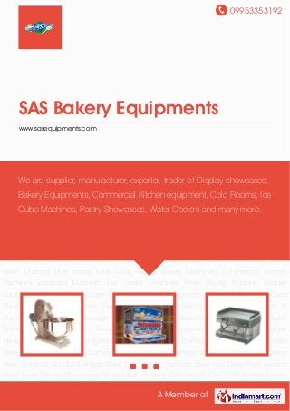 09953353192
A Member of
SAS Bakery Equipments
www.sasequipments.com
Bakery Machinery Commercial Kitchen Machines Espresso Machines Ice Cream
Machines Meat Slicing Machine Kitchen Equipment Commercial Kitchen Equipment Juice
Equipments Electrical Equipment Gas Equipment Hotel Equipment Fast Food
Equipment Baking Oven Water Coolers & Purifiers Water Dispenser Beverage Chillers Display
Chiller Drawer Counter Chiller Electric Water Boilers Bar Refrigeration Products Medical
Refrigeration Products SS Kitchen Refrigeration Commercial Refrigeration Refrigerated
Barline Stainless Steel Bain Marie Stainless Steel Fabrication Products Stainless Steel
Charboiler Stainless Steel Open Burner Stainless Steel Electrical Griddle Stainless Steel Gas
Griddle Stainless Steel Gas Deep Fryer Electric Deep Fryer Display Showcases Spiral
Mixer Chaffing Dish Insect Killer Cold Rooms Bakery Machinery Commercial Kitchen
Machines Espresso Machines Ice Cream Machines Meat Slicing Machine Kitchen
Equipment Commercial Kitchen Equipment Juice Equipments Electrical Equipment Gas
Equipment Hotel Equipment Fast Food Equipment Baking Oven Water Coolers &
Purifiers Water Dispenser Beverage Chillers Display Chiller Drawer Counter Chiller Electric Water
Boilers Bar Refrigeration Products Medical Refrigeration Products SS Kitchen
Refrigeration Commercial Refrigeration Refrigerated Barline Stainless Steel Bain Marie Stainless
Steel Fabrication Products Stainless Steel Charboiler Stainless Steel Open Burner Stainless
Steel Electrical Griddle Stainless Steel Gas Griddle Stainless Steel Gas Deep Fryer Electric
Deep Fryer Display Showcases Spiral Mixer Chaffing Dish Insect Killer Cold Rooms Bakery
We are supplier, manufacturer, exporter, trader of Display showcases,
Bakery Equipments, Commercial Kitchen equipment, Cold Rooms, Ice
Cube Machines, Pastry Showcases, Water Coolers and many more.
 