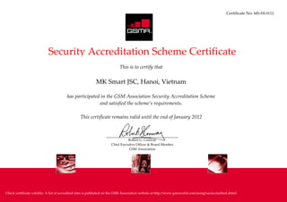 Certificate No: MS-HI-0112


            R




                            Security Accreditation Scheme Certificate
                                                                           This is to certify that

                                                           MK Smart JSC, Hanoi, Vietnam

                                        has participated in the GSM Association Security Accreditation Scheme
                                                        and satisfied the scheme’s requirements.

                                                 This certificate remains valid until the end of January 2012



                                                                                Robert G. Conway
                                                                     Chief Executive Officer & Board Member
                                                                                GSM Association




Check certificate validity: A list of accredited sites is published on the GSM Association website at http://www.gsmworld.com/using/sas/accredited.shtml
 