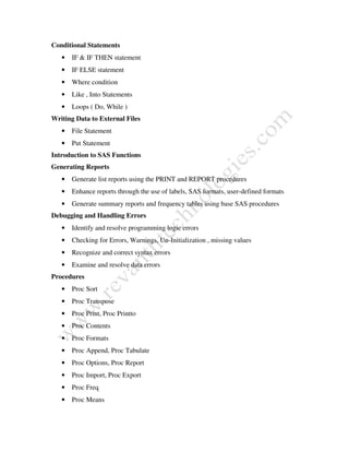 Conditional Statements
• IF & IF THEN statement
• IF ELSE statement
• Where condition
• Like , Into Statements
• Loops ( Do, While )
Writing Data to External Files
• File Statement
• Put Statement
Introduction to SAS Functions
Generating Reports
• Generate list reports using the PRINT and REPORT procedures
• Enhance reports through the use of labels, SAS formats, user-defined formats
• Generate summary reports and frequency tables using base SAS procedures
Debugging and Handling Errors
• Identify and resolve programming logic errors
• Checking for Errors, Warnings, Un-Initialization , missing values
• Recognize and correct syntax errors
• Examine and resolve data errors
Procedures
• Proc Sort
• Proc Transpose
• Proc Print, Proc Printto
• Proc Contents
• Proc Formats
• Proc Append, Proc Tabulate
• Proc Options, Proc Report
• Proc Import, Proc Export
• Proc Freq
• Proc Means
 