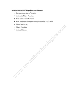 Introduction to SAS Macro Language Elements
• Introduction to Macro Variables
• Automatic Macro Variables
• User define Macro Variables
• How Macro processing will undergo inside the SAS system
• Macro Statements
• Macro Functions
• Autocall Macros
 