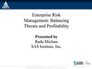 Enterprise Risk
Management: Balancing
Threats and Profitability

          Presented by
         Radu Miclaus
        SAS Institute, Inc.



 National Association of Federal Credit Unions l www.nafcu.org
 
