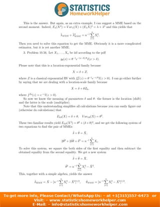 This is the answer. But again, as an extra example, I can suggest a MME based on the
second moment. Indeed, Eλ(X2
) = V arλ(X) + (EλX)2
= λ + λ2
and this yields that
λ̃MME + λ̃2
MME = n−1
n
X
i=1
X2
i .
Then you need to solve this equation to get the MME. Obviously it is a more complicated
estimator, but it is yet another MME.
3. Problem 10.56. Let X1, . . . , Xn be iid according to the pdf
gθ(x) = θ−1
e−(x−δ)/θ
I(x > δ).
Please note that this is a location-exponential family because
X = δ + Z,
where Z is a classical exponential RV with fZ
θ (z) = θ−1
e−z/θ
I(z > 0). I can go either further
by saying that we are dealing with a location-scale family because
X = δ + θZ0,
where fZ0
(z) = e−z
I(z > 0).
So now we know the meaning of parameters δ and θ: the former is the location (shift)
and the latter is the scale (multiplier).
Note that this understanding simplifies all calculations because you can easily figure out
(otherwise do calculations) that
Eδ,θ(X) = δ + θ, V arδ,θ(X) = θ2
.
These two familiar results yield Eδ,θ(X2
) = θ2
+ (δ + θ)2
, and we get the following system of
two equations to find the pair of MMEs:
δ̂ + θ̂ = X̄,
2θ̂2
+ 2δ̂θ̂ + δ̂2
= n−1
n
X
i=1
Xi.
To solve this system, we square the both sides of the first equality and then subtract the
obtained equality from the second equality. We get a new system
δ̂ + θ̂ = X̄,
θ̂2
= n−1
n
X
i=1
X2
i − X̄2
.
This, together with a simple algebra, yields the answer
δ̂MME = X̄ − [n−1
n
X
i=1
X2
i − X̄2
]1/2
, θ̂MME = [n−1
n
X
i=1
X2
i − X̄2
]1/2
.
2
 