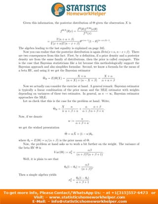 Given this information, the posterior distribution of Θ given the observation X is
fΘ|X
(θ|x) =
fΘ
(θ)fX|Θ
(x|θ)
fX(x)
=
Γ(n + α + β)
Γ(x + α)Γ(n − x + β)
θx+α−1
(1 − θ)(n−x+β)−1
.
The algebra leading to the last equality is explained on page 345.
Now you can realize that the posterior distribution is again Beta(x+α, n−x+β). There
are two consequences from this fact. First, by a definition, if a prior density and a posterior
density are from the same family of distributions, then the prior is called conjugate. This
is the case that Bayesian statisticians like a lot because this methodologically support the
Bayesian approach and also simplifies formulae. Second, we know a formula for the mean of
a beta RV, and using it we get the Bayesian estimator
Θ̂B = E(Θ|X) =
X + α
(α + X) + (n − X + β)
=
X + α
α + n + β
Now we actually can consider the exercise at hand. A general remark: Bayesian estimator
is typically a linear combination of the prior mean and the MLE estimator with weights
depending on variances of these two estimates. In general, as n → ∞, Bayesian estimator
approaches the MLE.
Let us check that this is the case for the problem at hand. Write,
Θ̂B =
X
n
n
α + β + n
+
α
α + β
α + β
α + β + n
.
Now, if we denote
w :=
n
α + β + n
,
we get the wished presentation
Θ̂ = wX̄ + (1 − w)θ0.
where θ0 = E(Θ) = α/(α + β) is the prior mean of Θ.
Now, the problem at hand asks us to work a bit further on the weight. The variance of
the beta RV Θ is
V ar(Θ) := σ2
0 =
αβ
(α + β)2(α + β + 1)
.
Well, it is plain to see that
θ0(1 − θ0) =
αβ
(α + β)2
.
Then a simple algebra yields
σ2
0 =
θ0(1 − θ0)
α + β + 1
6
 