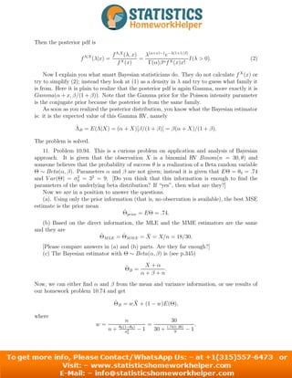 Then the posterior pdf is
fΛ|X
(λ|x) =
fΛ,X
(λ, x)
fX(x)
=
λ(α+x)−1
e−λ(1+1/β)
Γ(α)βαfX(x)x!
I(λ > 0). (2)
Now I explain you what smart Bayesian statisticians do. They do not calculate fX
(x) or
try to simplify (2); instead they look at (1) as a density in λ and try to guess what family it
is from. Here it is plain to realize that the posterior pdf is again Gamma, more exactly it is
Gamma(α + x, β/(1 + β)). Note that the Gamma prior for the Poisson intensity parameter
is the conjugate prior because the posterior is from the same family.
As soon as you realized the posterior distribution, you know what the Bayesian estimator
is: it is the expected value of this Gamma RV, namely
Λ̂B = E(Λ|X) = (α + X)[β/(1 + β)] = β(α + X)/(1 + β).
The problem is solved.
11. Problem 10.94. This is a curious problem on application and analysis of Bayesian
approach. It is given that the observation X is a binomial RV Binom(n = 30, θ) and
someone believes that the probability of success θ is a realization of a Beta random variable
Θ ∼ Beta(α, β). Parameters α and β are not given; instead it is given that EΘ = θ0 = .74
and V ar(Θ) = σ2
0 = 32
= 9. [Do you think that this information is enough to find the
parameters of the underlying beta distribution? If “yes”, then what are they?]
Now we are in a position to answer the questions.
(a). Using only the prior information (that is, no observation is available), the best MSE
estimate is the prior mean
Θ̂prior = EΘ = .74.
(b) Based on the direct information, the MLE and the MME estimators are the same
and they are
Θ̂MLE = Θ̂MME = X̄ = X/n = 18/30.
[Please compare answers in (a) and (b) parts. Are they far enough?]
(c) The Bayesian estimator with Θ ∼ Beta(α, β) is (see p.345)
Θ̂B =
X + α
α + β + n
.
Now, we can either find α and β from the mean and variance information, or use results of
our homework problem 10.74 and get
Θ̂B = wX̄ + (1 − w)E(Θ),
where
w =
n
n + θ0(1−θ0)
σ2
0
− 1
=
30
30 + (.74)(.26)
9
− 1
.
8
 