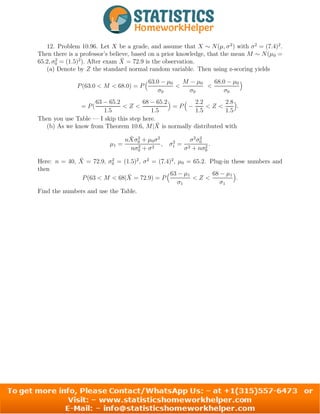 12. Problem 10.96. Let X be a grade, and assume that X ∼ N(µ, σ2
) with σ2
= (7.4)2
.
Then there is a professor’s believe, based on a prior knowledge, that the mean M ∼ N(µ0 =
65.2, σ2
0 = (1.5)2
). After exam X̄ = 72.9 is the observation.
(a) Denote by Z the standard normal random variable. Then using z-scoring yields
P(63.0 < M < 68.0) = P
63.0 − µ0
σ0

M − µ0
σ0

68.0 − µ0
σ0

= P(
63 − 65.2
1.5
 Z 
68 − 65.2
1.5

= P

−
2.2
1.5
 Z 
2.8
1.5

.
Then you use Table — I skip this step here.
(b) As we know from Theorem 10.6, M|X̄ is normally distributed with
µ1 =
nX̄σ2
0 + µ0σ2
nσ2
0 + σ2
, σ2
1 =
σ2
σ2
0
σ2 + nσ2
0
.
Here: n = 40, X̄ = 72.9, σ2
0 = (1.5)2
, σ2
= (7.4)2
, µ0 = 65.2. Plug-in these numbers and
then
P(63  M  68|X̄ = 72.9) = P
63 − µ1
σ1
 Z 
68 − µ1
σ1

.
Find the numbers and use the Table.
9
 