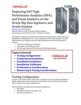  
	
  
Deploying	
  SAS®
	
  High	
  
Performance	
  Analytics	
  (HPA)	
  
and	
  Visual	
  Analytics	
  on	
  the	
  
Oracle	
  Big	
  Data	
  Appliance	
  and	
  
Oracle	
  Exadata	
  
Paul	
  Kent,	
  SAS,	
  VP	
  Big	
  Data	
  
Maureen	
  Chew,	
  Oracle,	
  Principal	
  Software	
  Engineer	
  
Gary	
  Granito,	
  Oracle	
  Solution	
  Center,	
  Solutions	
  Architect	
  
	
  
Through	
  joint	
  engineering	
  collaboration	
  between	
  Oracle	
  and	
  SAS,	
  configuration	
  and	
  
performance	
  modeling	
  exercises	
  	
  were	
  completed	
  for	
  SAS	
  Visual	
  Analytics	
  and	
  SAS	
  
High	
  Performance	
  Analytics	
  on	
  Oracle	
  Big	
  Data	
  Appliance	
  and	
  Oracle	
  Exadata	
  to	
  
provide:	
  
• Reference	
  Architecture	
  Guidelines	
  
• Installation	
  and	
  Deployment	
  Tips	
  
• Monitoring,	
  Tuning	
  and	
  Performance	
  Modeling	
  Guidelines	
  
	
  
Topics	
  Covered:	
  
• Testing	
  Configuration	
  
• Architectural	
  Guidelines	
  
• Installation	
  Guidelines	
  
• Installation	
  Validation	
  
• Performance	
  Considerations	
  
• Monitoring	
  &	
  Tuning	
  Considerations	
  
	
  
Testing	
  Configuration	
  
In	
  order	
  to	
  maximize	
  project	
  efficiencies,	
  2	
  locations	
  and	
  	
  Oracle	
  Big	
  Data	
  Appliance	
  
(BDA)	
  configurations	
  were	
  utilized	
  in	
  parallel	
  with	
  a	
  full	
  (18	
  node)	
  cluster	
  and	
  the	
  
other,	
  a	
  half	
  	
  rack	
  (9	
  node)	
  configuration.	
  	
  
	
  
The	
  SAS	
  Software	
  installed	
  and	
  referred	
  to	
  throughout	
  is:	
  
• SAS	
  9.4M2	
  
• SAS	
  High	
  Performance	
  Analytics	
  2.8	
  
• SAS	
  Visual	
  Analytics	
  6.4	
  
	
  
 