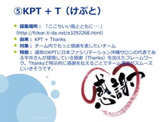 すくすくスクラム仙台
⑤KPT + T（けぷと）
• 採集場所： 「ここちいい風とともに･･･」
（http://fclear.ti-da.net/e3292268.html）
• 由来： KPT + Thanks
• 対象： チーム内でもっと感謝を表したいチーム
• 特徴： 通常のKPTに日本ファシリテーション沖縄サロンの代表であ
る平井さんが提唱している感謝（Thanks）を加えたフレームワー
ク。Thanksで明示的に感謝を伝えることでチーム運営がスムーズ
にいきそうです。
 