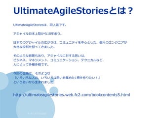 すくすくスクラム仙台
UltimateAgileStoriesとは？
UltimateAgileStoriesは、同人誌です。
アジャイル日本上陸から10年余り。
日本でのアジャイルの広がりは、コミュニティを中心とした、個々のエンジニアが
大きな役割を担ってきました。
そのような背景もあり、アジャイルに対する思いは、
ビジネス、マネジメント、コミュニケーション、テクニカルなど、
人によって多種多様です。
今回の企画は、そのような
『いろいろな人の、いろいろな思いを集めた1冊を作りたい！』
という思いから生まれました。
http://ultimateagilestories.web.fc2.com/bookcontents5.html
 