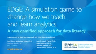 erpsim.hec.ca
Lab Serious games to learn
enterprise systems and
business analytics
Prof. Pierre-Majorique Léger, Ph.D.
Director, ERPsim Lab
HEC Montreal
Jean-Francois Plante, Ph.D.
Marc Fredette, Ph.D.
Michael Bliemel, Ph.D.
Jean-François Michon, M.Sc.
EDGE: A simulation game to
change how we teach
and learn analytics
A new gamified approach for data literacy
Presentation to SAS, Monday April 9th, 2018, Denver Colorado
 