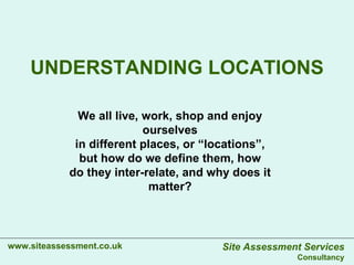 UNDERSTANDING LOCATIONS www.siteassessment.co.uk We all live, work, shop and enjoy ourselves in different places, or “locations”, but how do we define them, how do they inter-relate, and why does it matter? Site Assessment Services Consultancy 