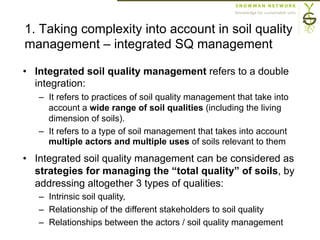 1. Taking complexity into account in soil quality
management – integrated SQ management
•  Integrated soil quality management refers to a double
integration:
–  It refers to practices of soil quality management that take into
account a wide range of soil qualities (including the living
dimension of soils).
–  It refers to a type of soil management that takes into account
multiple actors and multiple uses of soils relevant to them
•  Integrated soil quality management can be considered as
strategies for managing the “total quality” of soils, by
addressing altogether 3 types of qualities:
–  Intrinsic soil quality,
–  Relationship of the different stakeholders to soil quality
–  Relationships between the actors / soil quality management
 