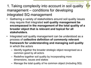 1. Taking complexity into account in soil quality
management – conditions for developing
integrated SQ management
•  Gathering a variety of stakeholders around soil quality issues
may require that integrated soil quality management be
encompassed in the management of the total quality of a
broader object that is relevant and topical for all
stakeholders.
•  Integrated soil quality management can be understood as a
process of collective definition of commonly relevant
framework for understanding and managing soil quality
in which the actors
–  Identify together the broader strategic object recognised as a
common good by all actors
–  Redefine together soil quality by incorporating more
dimensions, issues and stakes
–  Manage the total quality of he common object (including SQ).
 