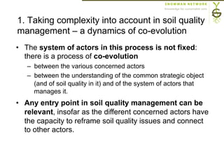 1. Taking complexity into account in soil quality
management – a dynamics of co-evolution
•  The system of actors in this process is not fixed:
there is a process of co-evolution
–  between the various concerned actors
–  between the understanding of the common strategic object
(and of soil quality in it) and of the system of actors that
manages it.
•  Any entry point in soil quality management can be
relevant, insofar as the different concerned actors have
the capacity to reframe soil quality issues and connect
to other actors.
 