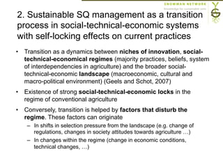 2. Sustainable SQ management as a transition
process in social-technical-economic systems
with self-locking effects on current practices
•  Transition as a dynamics between niches of innovation, social-
technical-economical regimes (majority practices, beliefs, system
of interdependencies in agriculture) and the broader social-
technical-economic landscape (macroeconomic, cultural and
macro-political environment) (Geels and Schot, 2007)
•  Existence of strong social-technical-economic locks in the
regime of conventional agriculture
•  Conversely, transition is helped by factors that disturb the
regime. These factors can originate
–  In shifts in selection pressure from the landscape (e.g. change of
regulations, changes in society attitudes towards agriculture …)
–  In changes within the regime (change in economic conditions,
technical changes, …)
 