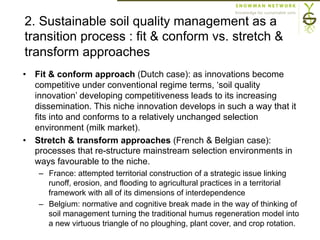 2. Sustainable soil quality management as a
transition process : fit & conform vs. stretch &
transform approaches
•  Fit & conform approach (Dutch case): as innovations become
competitive under conventional regime terms, ‘soil quality
innovation’ developing competitiveness leads to its increasing
dissemination. This niche innovation develops in such a way that it
fits into and conforms to a relatively unchanged selection
environment (milk market).
•  Stretch & transform approaches (French & Belgian case):
processes that re-structure mainstream selection environments in
ways favourable to the niche.
–  France: attempted territorial construction of a strategic issue linking
runoff, erosion, and flooding to agricultural practices in a territorial
framework with all of its dimensions of interdependence
–  Belgium: normative and cognitive break made in the way of thinking of
soil management turning the traditional humus regeneration model into
a new virtuous triangle of no ploughing, plant cover, and crop rotation.
 