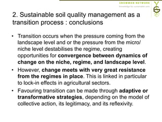 2. Sustainable soil quality management as a
transition process : conclusions
•  Transition occurs when the pressure coming from the
landscape level and or the pressure from the micro/
niche level destabilises the regime, creating
opportunities for convergence between dynamics of
change on the niche, regime, and landscape level.
•  However, change meets with very great resistance
from the regimes in place. This is linked in particular
to lock-in effects in agricultural sectors.
•  Favouring transition can be made through adaptive or
transformative strategies, depending on the model of
collective action, its legitimacy, and its reflexivity.
 