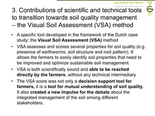 3. Contributions of scientific and technical tools
to transition towards soil quality management
– the Visual Soil Assessment (VSA) method
•  A specific tool developed in the framework of the Dutch case
study: the Visual Soil Assessment (VSA) method
•  VSA assesses and scores several properties for soil quality (e.g.
presence of earthworms, soil structure and root pattern). It
allows the farmers to easily identify soil properties that need to
be improved and optimize sustainable soil management.
•  VSA is both scientifically sound and able to be reached
directly by the farmers, without any technical intermediary
•  The VSA score was not only a decision support tool for
farmers, it is a tool for mutual understanding of soil quality.
It also created a new impulse for the debate about the
integrated management of the soil among different
stakeholders.
 